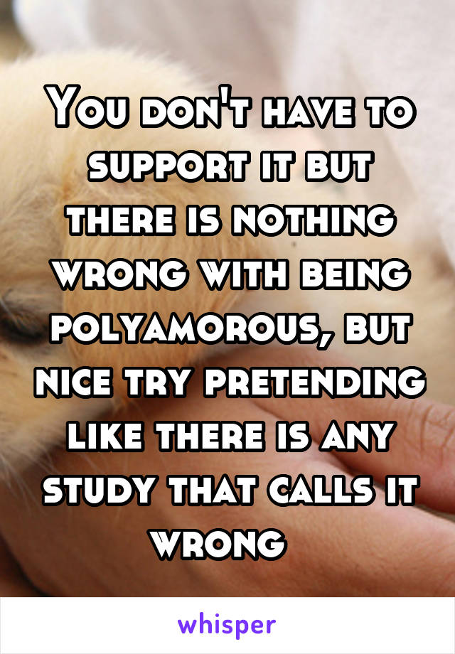 You don't have to support it but there is nothing wrong with being polyamorous, but nice try pretending like there is any study that calls it wrong  