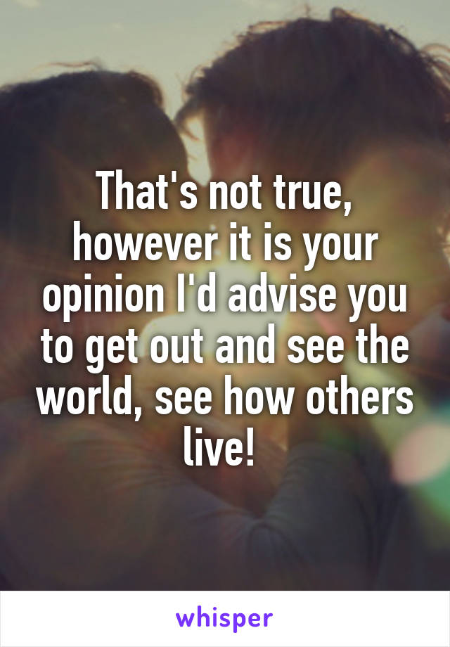 That's not true, however it is your opinion I'd advise you to get out and see the world, see how others live! 