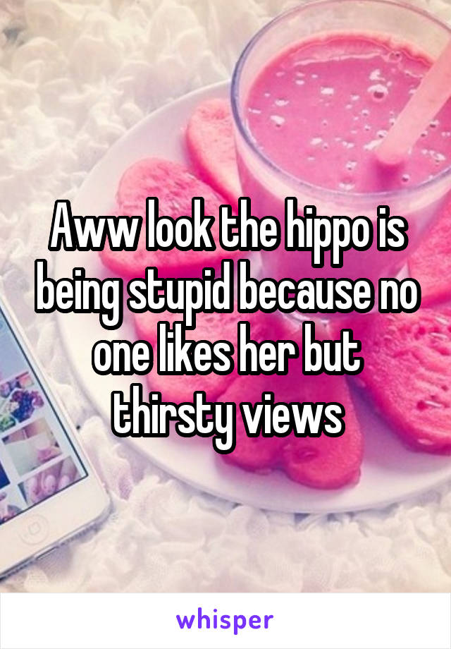 Aww look the hippo is being stupid because no one likes her but thirsty views