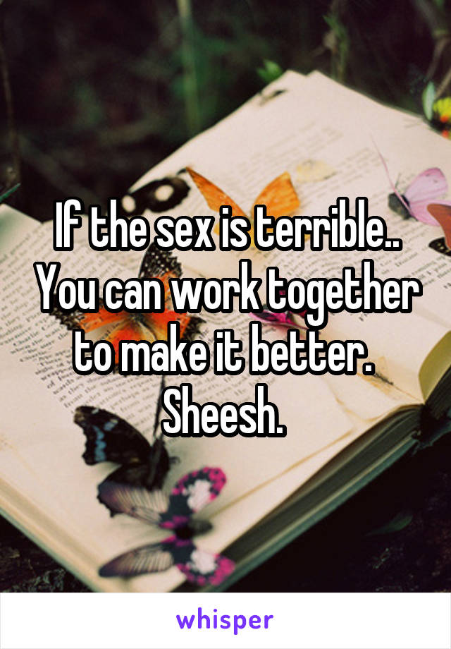 If the sex is terrible.. You can work together to make it better. 
Sheesh. 