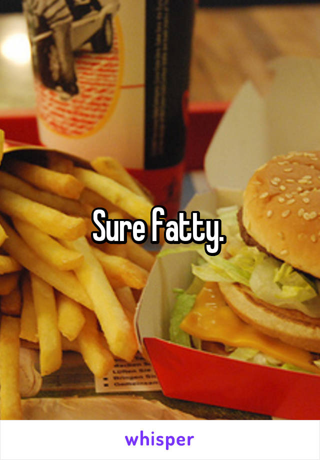 Sure fatty. 