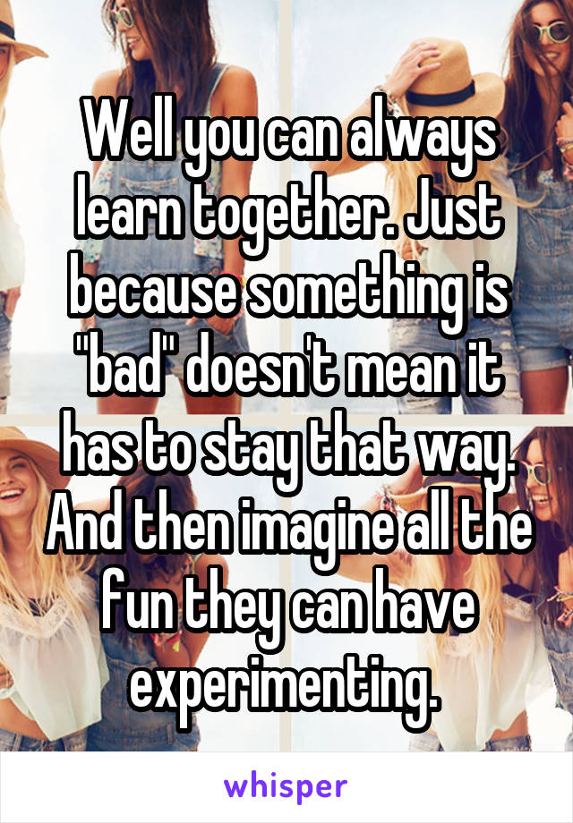 Well you can always learn together. Just because something is "bad" doesn't mean it has to stay that way. And then imagine all the fun they can have experimenting. 