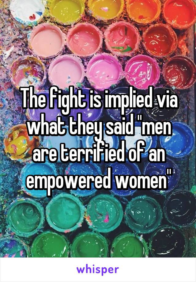 The fight is implied via what they said "men are terrified of an empowered women"