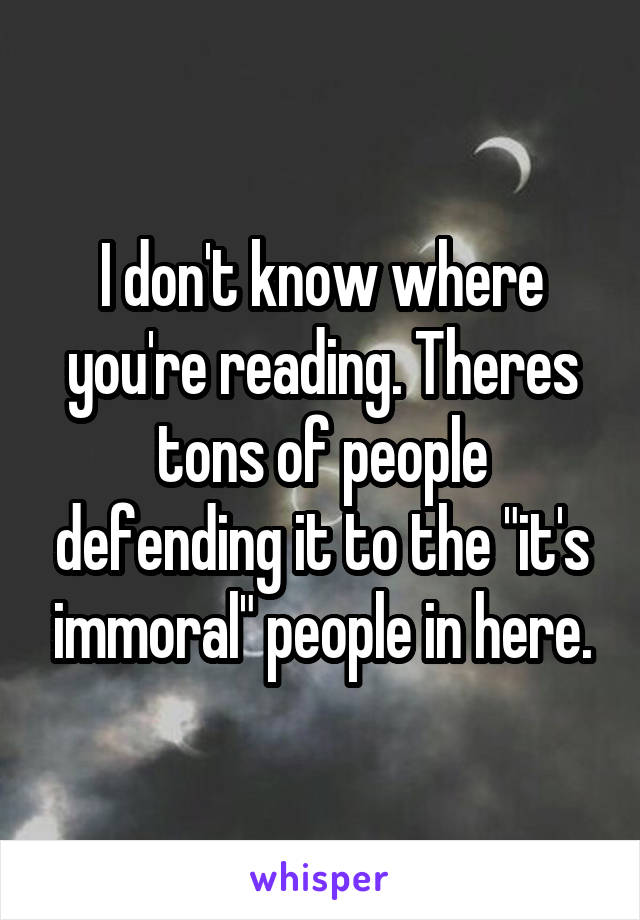 I don't know where you're reading. Theres tons of people defending it to the "it's immoral" people in here.