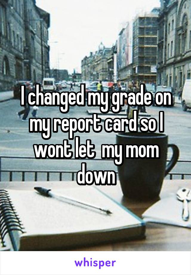 I changed my grade on my report card so I wont let  my mom down