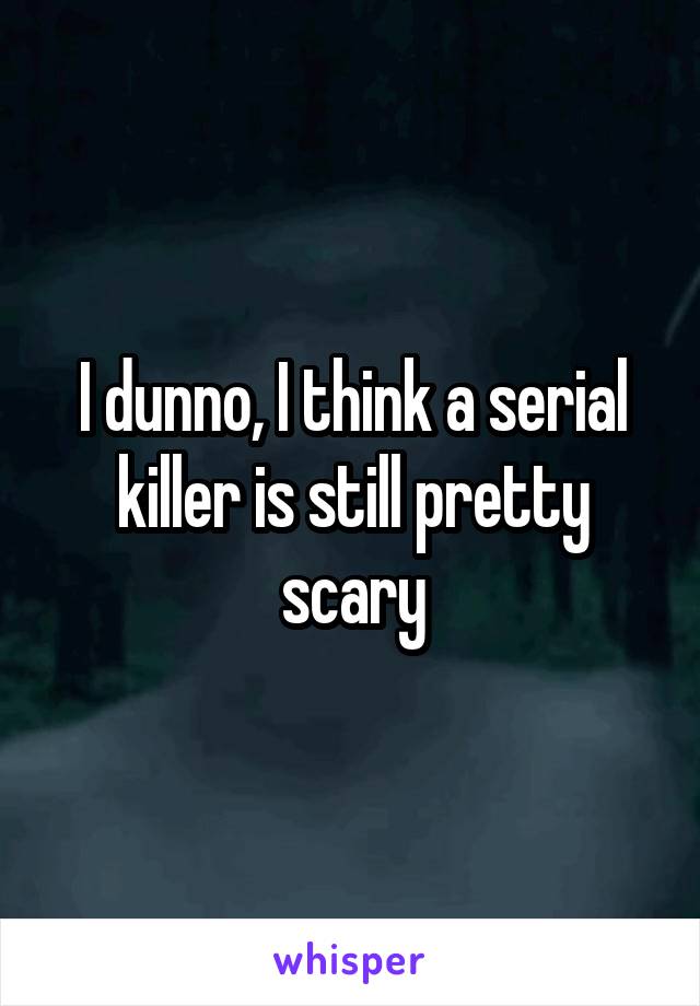 I dunno, I think a serial killer is still pretty scary