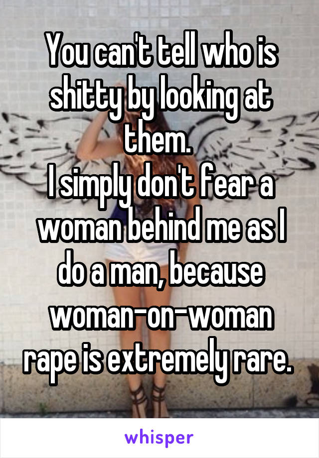 You can't tell who is shitty by looking at them. 
I simply don't fear a woman behind me as I do a man, because woman-on-woman rape is extremely rare. 
