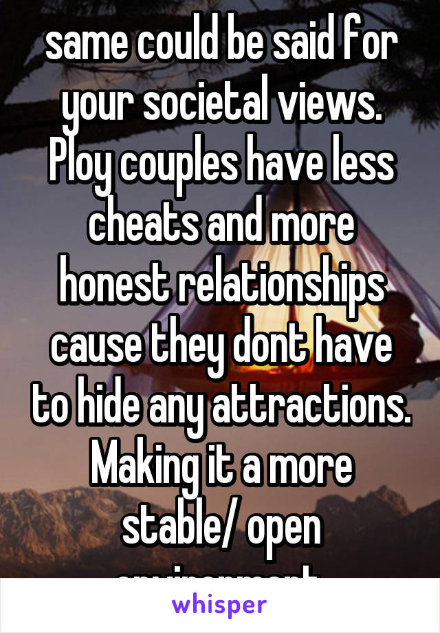 same could be said for your societal views. Ploy couples have less cheats and more honest relationships cause they dont have to hide any attractions. Making it a more stable/ open environment 
