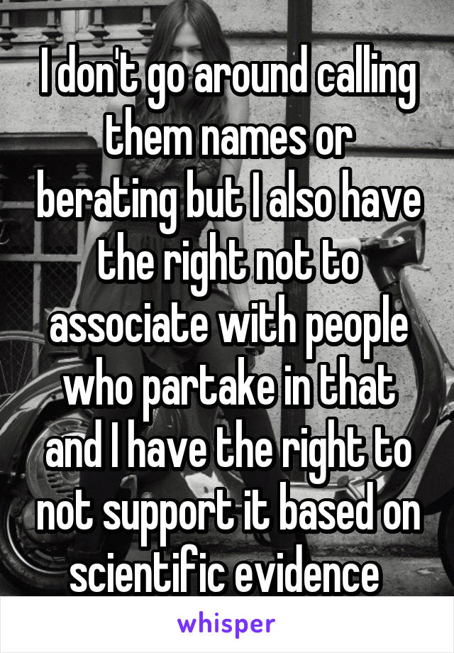 I don't go around calling them names or berating but I also have the right not to associate with people who partake in that and I have the right to not support it based on scientific evidence 