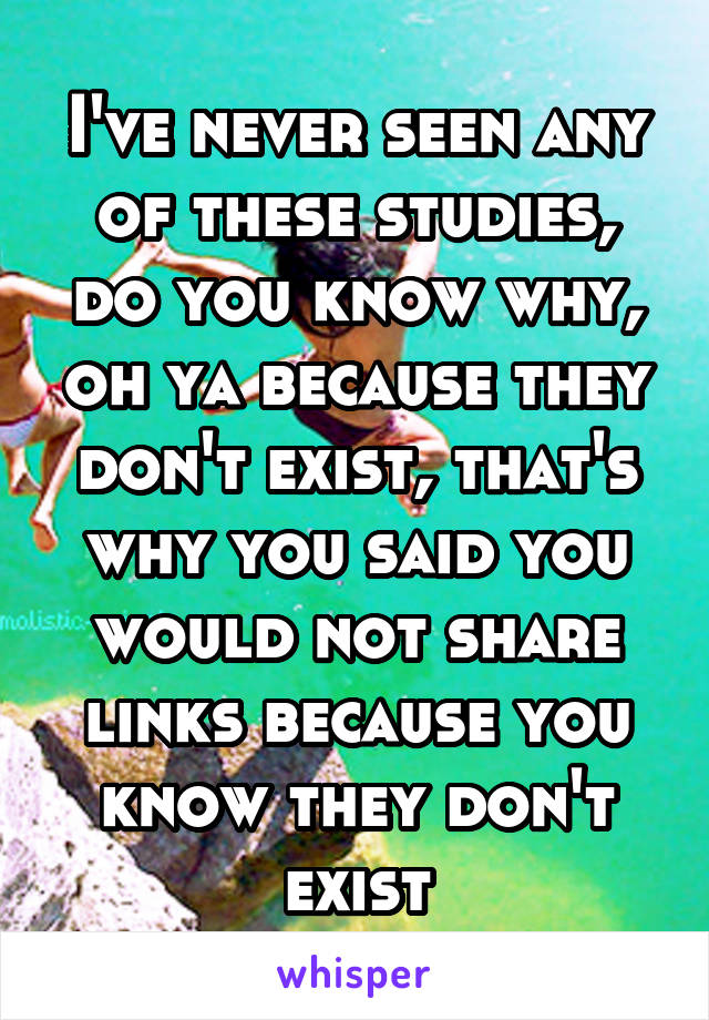 I've never seen any of these studies, do you know why, oh ya because they don't exist, that's why you said you would not share links because you know they don't exist