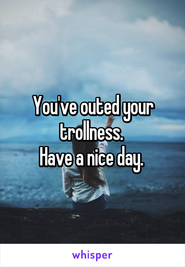 You've outed your trollness. 
Have a nice day. 