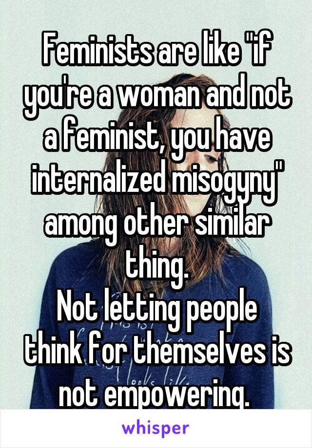 Feminists are like "if you're a woman and not a feminist, you have internalized misogyny" among other similar thing.
Not letting people think for themselves is not empowering. 