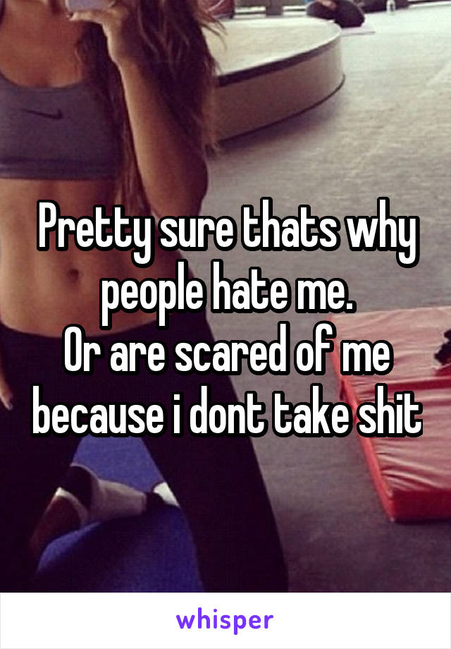 Pretty sure thats why people hate me.
Or are scared of me because i dont take shit