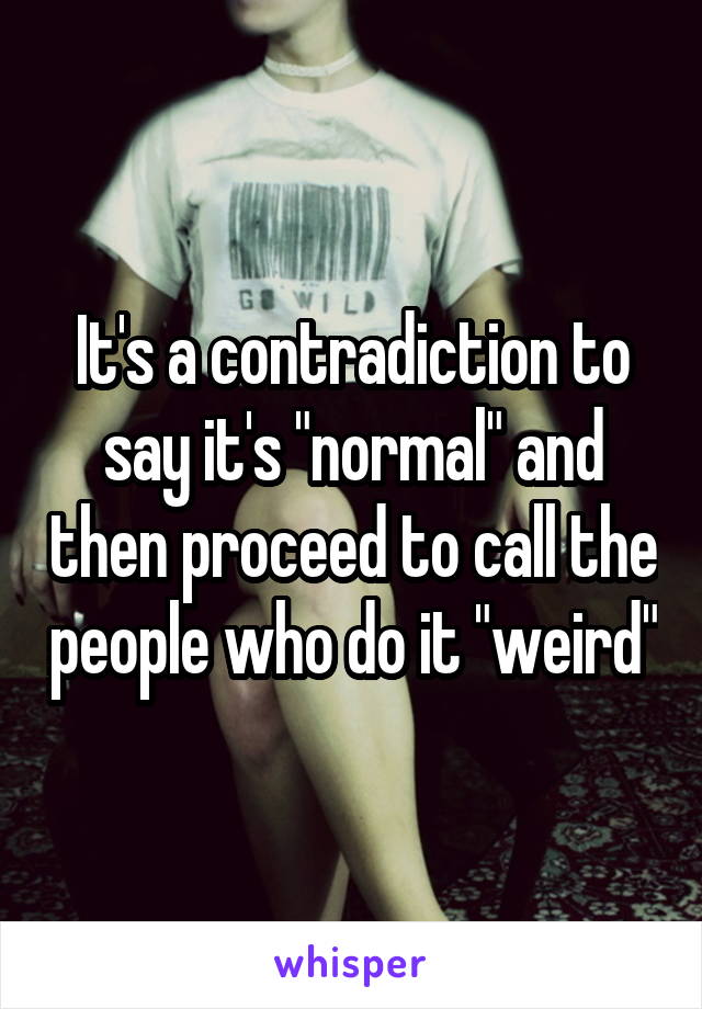 It's a contradiction to say it's "normal" and then proceed to call the people who do it "weird"