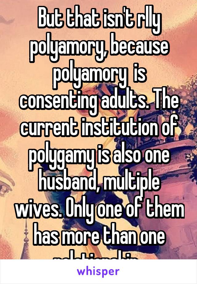 But that isn't rlly polyamory, because polyamory  is consenting adults. The current institution of polygamy is also one husband, multiple wives. Only one of them has more than one relationship. 