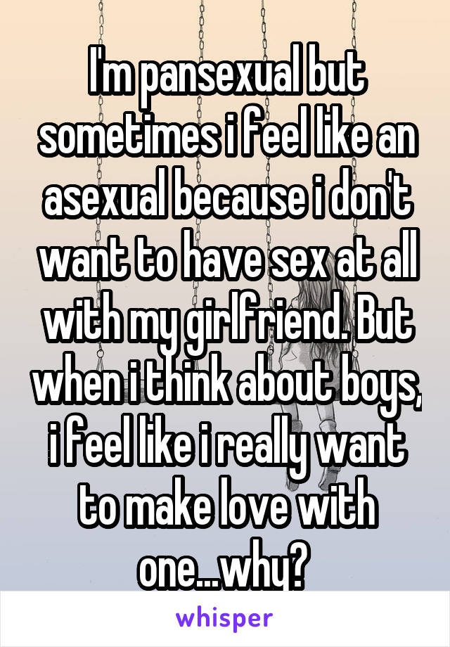 I'm pansexual but sometimes i feel like an asexual because i don't want to have sex at all with my girlfriend. But when i think about boys, i feel like i really want to make love with one...why? 