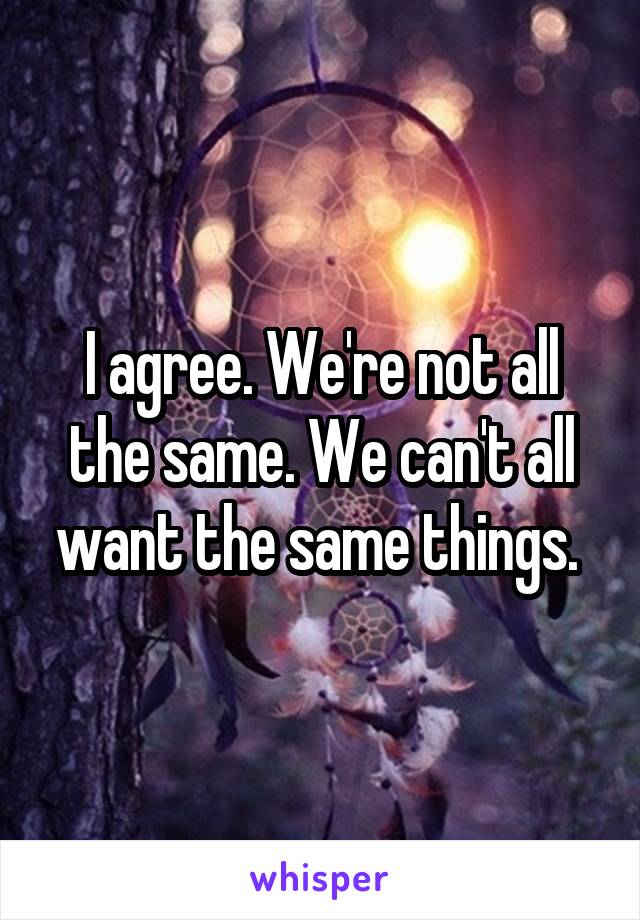 I agree. We're not all the same. We can't all want the same things. 