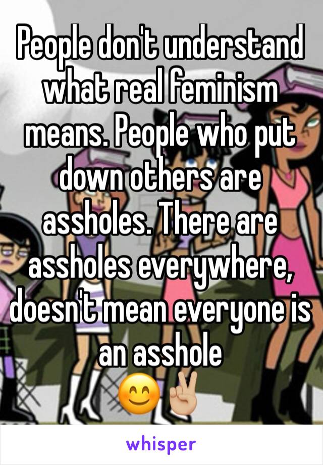 People don't understand what real feminism means. People who put down others are assholes. There are assholes everywhere, doesn't mean everyone is an asshole 
😊✌🏼️