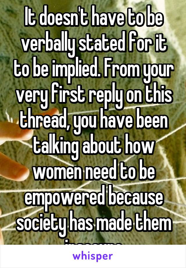 It doesn't have to be verbally stated for it to be implied. From your very first reply on this thread, you have been talking about how women need to be empowered because society has made them insecure