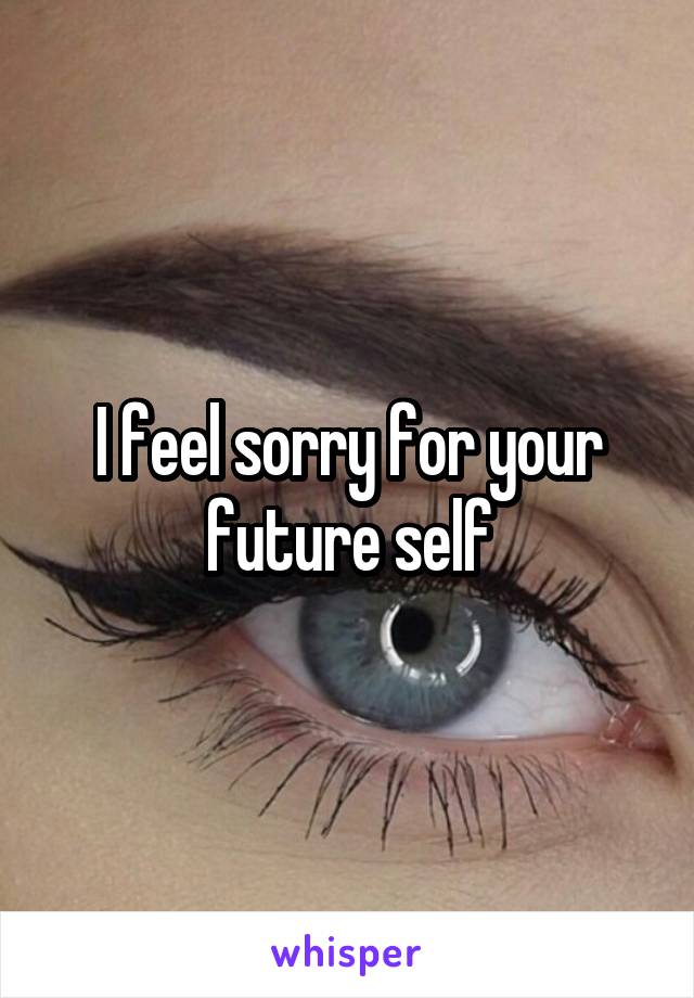 I feel sorry for your future self