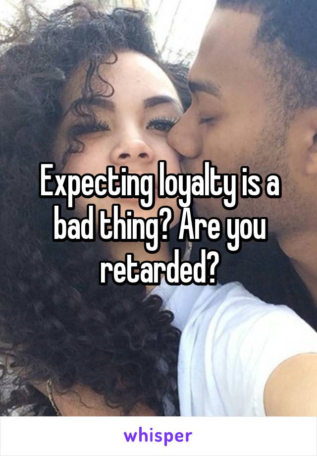 Expecting loyalty is a bad thing? Are you retarded?