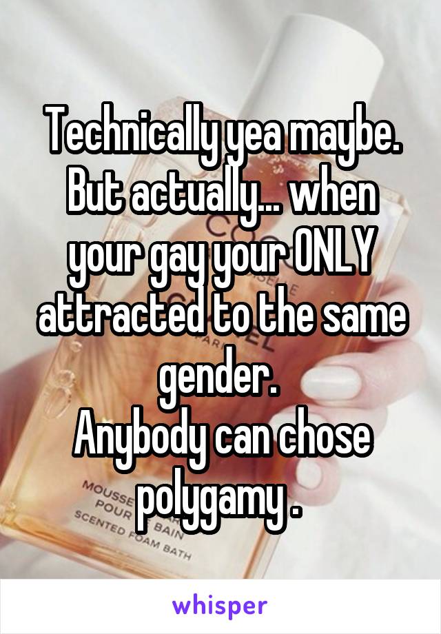 Technically yea maybe. But actually... when your gay your ONLY attracted to the same gender. 
Anybody can chose polygamy . 