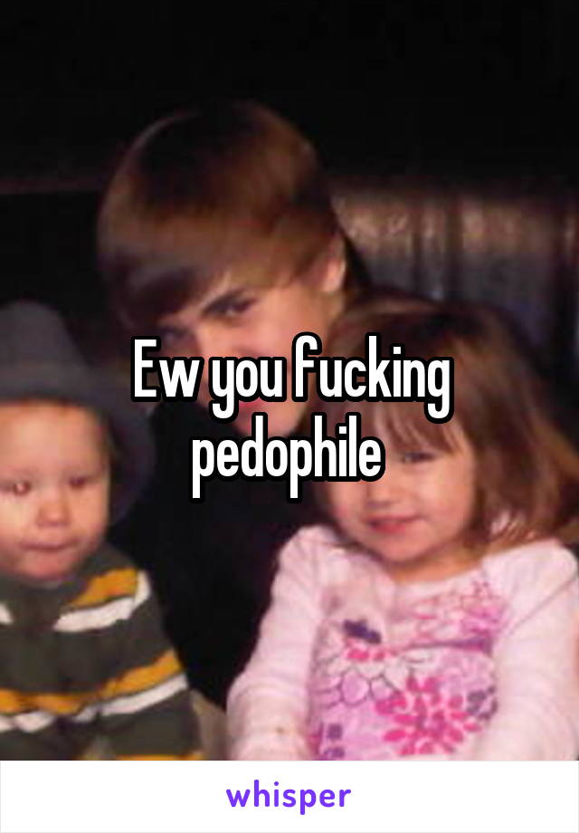 Ew you fucking pedophile 