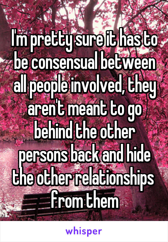 I'm pretty sure it has to be consensual between all people involved, they aren't meant to go behind the other persons back and hide the other relationships  from them