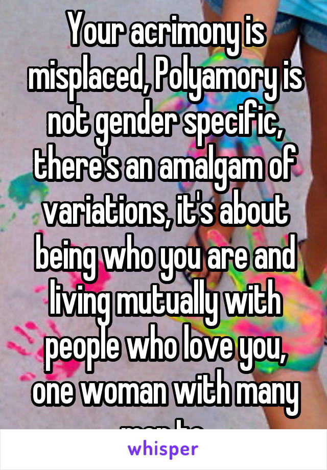 Your acrimony is misplaced, Polyamory is not gender specific, there's an amalgam of variations, it's about being who you are and living mutually with people who love you, one woman with many men to 