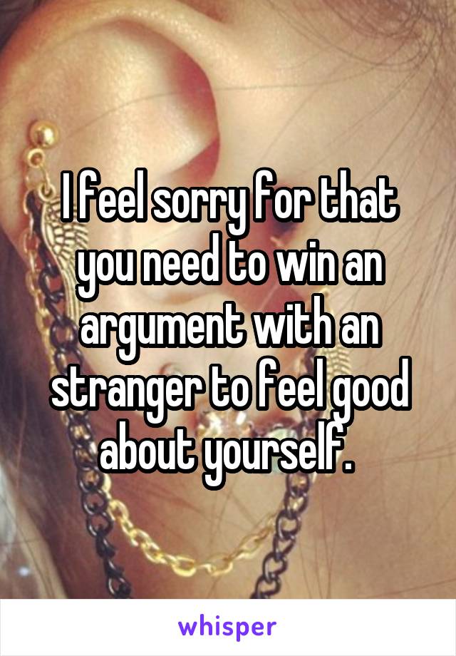 I feel sorry for that you need to win an argument with an stranger to feel good about yourself. 