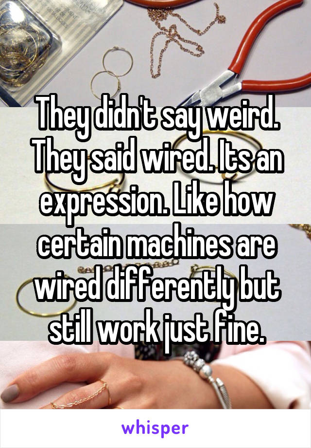They didn't say weird. They said wired. Its an expression. Like how certain machines are wired differently but still work just fine.
