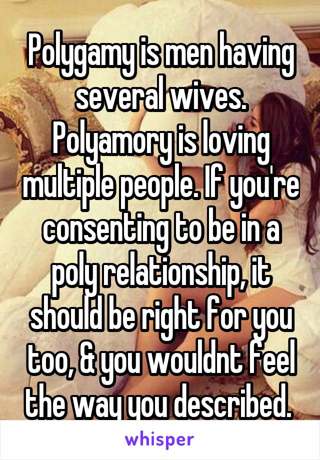 Polygamy is men having several wives. Polyamory is loving multiple people. If you're consenting to be in a poly relationship, it should be right for you too, & you wouldnt feel the way you described. 