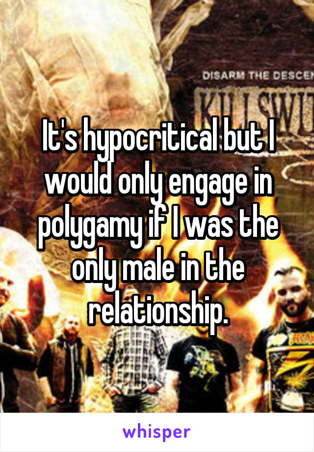It's hypocritical but I would only engage in polygamy if I was the only male in the relationship.