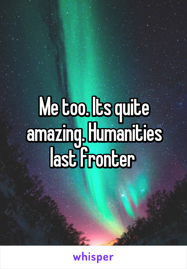 Me too. Its quite amazing. Humanities last fronter 