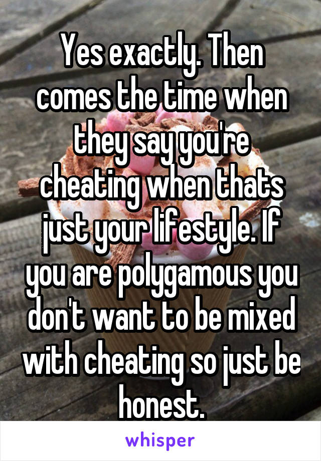 Yes exactly. Then comes the time when they say you're cheating when thats just your lifestyle. If you are polygamous you don't want to be mixed with cheating so just be honest.