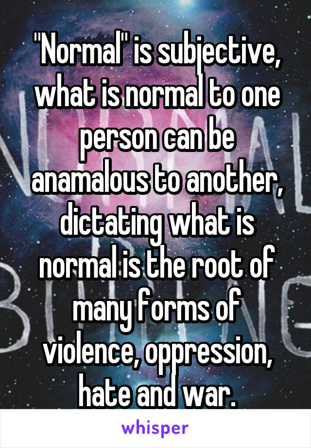 "Normal" is subjective, what is normal to one person can be anamalous to another, dictating what is normal is the root of many forms of violence, oppression, hate and war.
