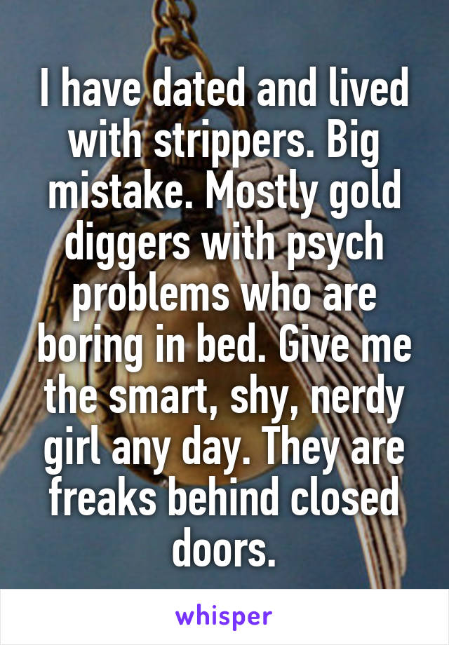 I have dated and lived with strippers. Big mistake. Mostly gold diggers with psych problems who are boring in bed. Give me the smart, shy, nerdy girl any day. They are freaks behind closed doors.