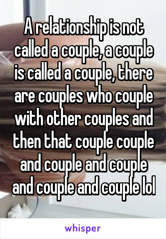 A relationship is not called a couple, a couple is called a couple, there are couples who couple with other couples and then that couple couple and couple and couple and couple and couple lol 