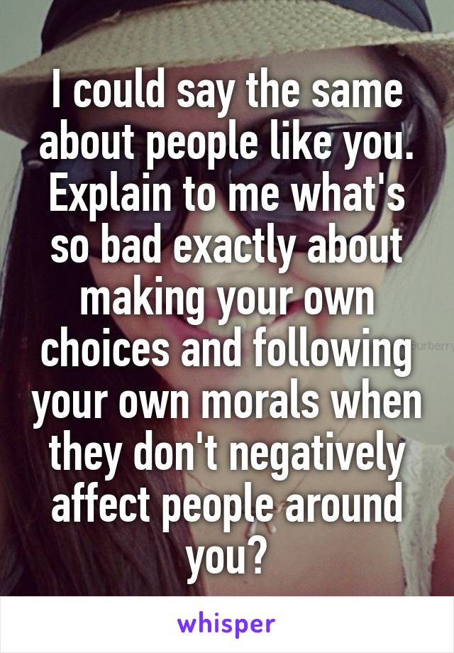 I could say the same about people like you. Explain to me what's so bad exactly about making your own choices and following your own morals when they don't negatively affect people around you?