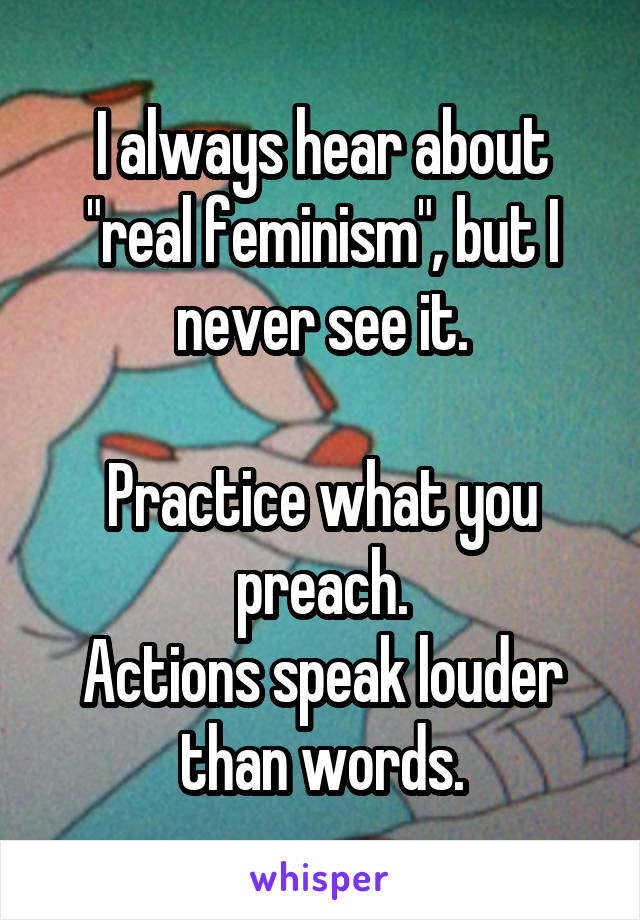 I always hear about "real feminism", but I never see it.

Practice what you preach.
Actions speak louder than words.