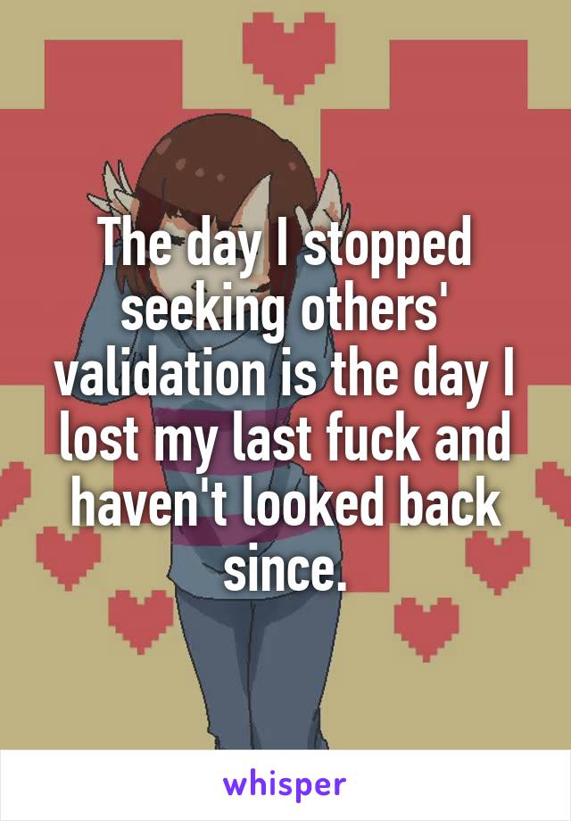 The day I stopped seeking others' validation is the day I lost my last fuck and haven't looked back since.