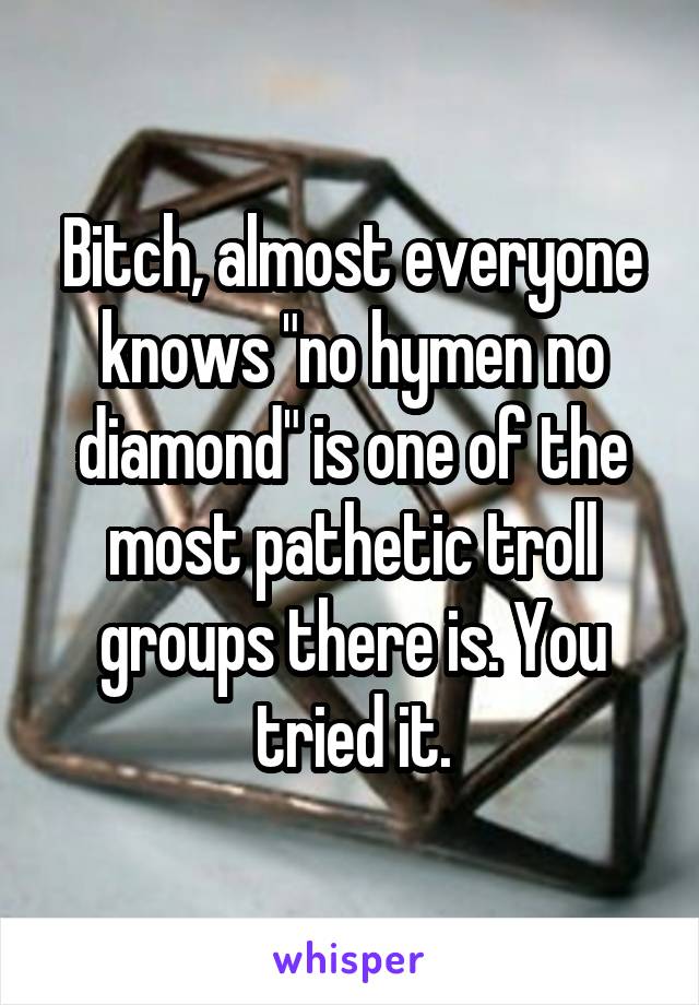 Bitch, almost everyone knows "no hymen no diamond" is one of the most pathetic troll groups there is. You tried it.