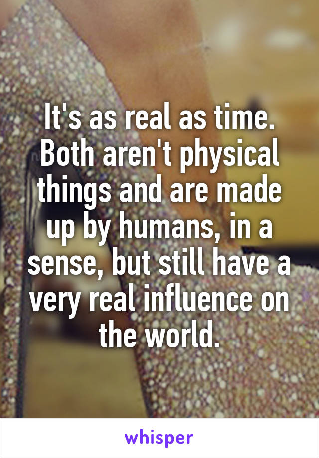 It's as real as time.
Both aren't physical things and are made up by humans, in a sense, but still have a very real influence on the world.