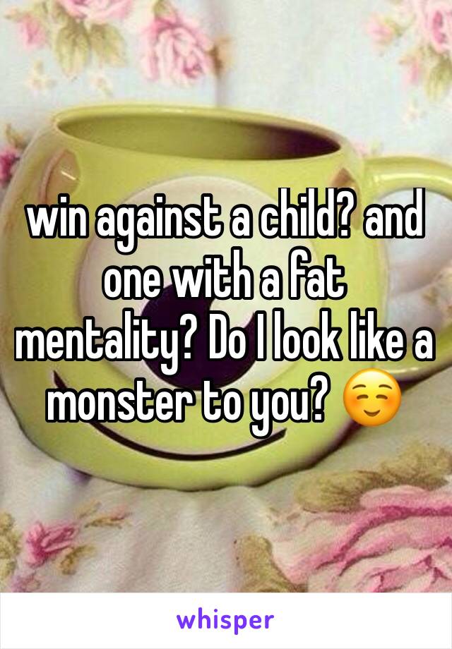 win against a child? and one with a fat mentality? Do I look like a monster to you? ☺️