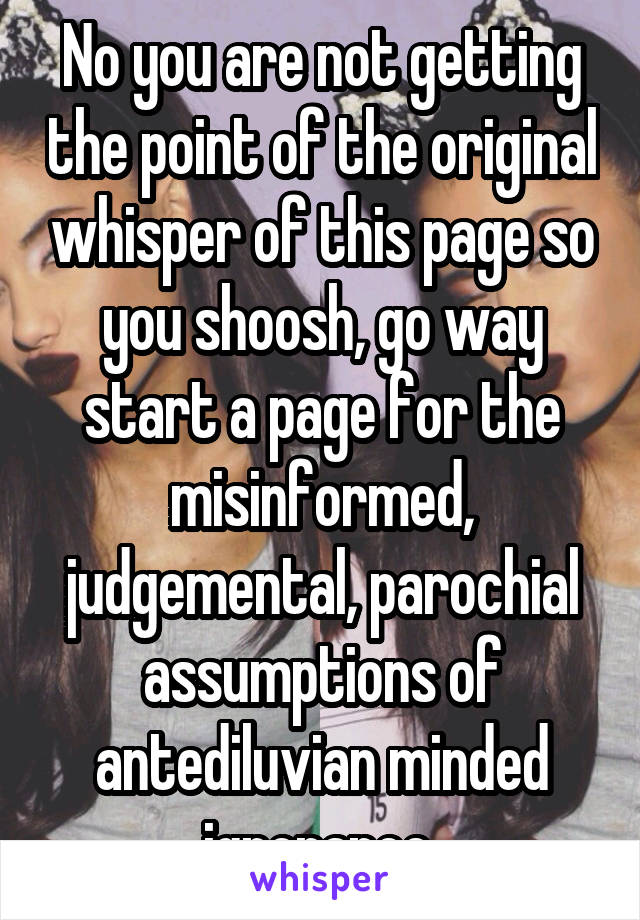 No you are not getting the point of the original whisper of this page so you shoosh, go way start a page for the misinformed, judgemental, parochial assumptions of antediluvian minded ignorance 