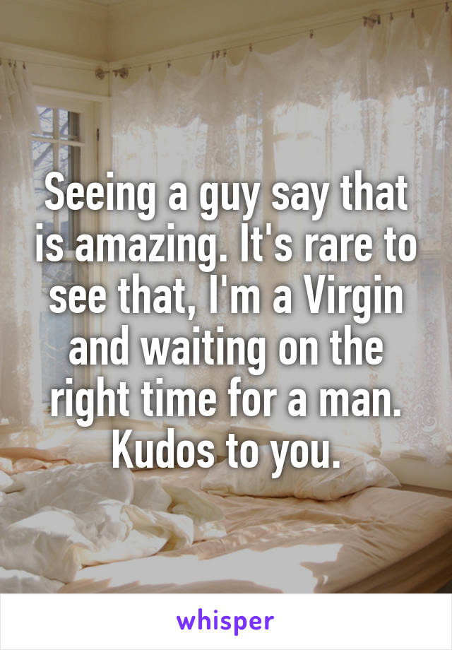 Seeing a guy say that is amazing. It's rare to see that, I'm a Virgin and waiting on the right time for a man. Kudos to you.