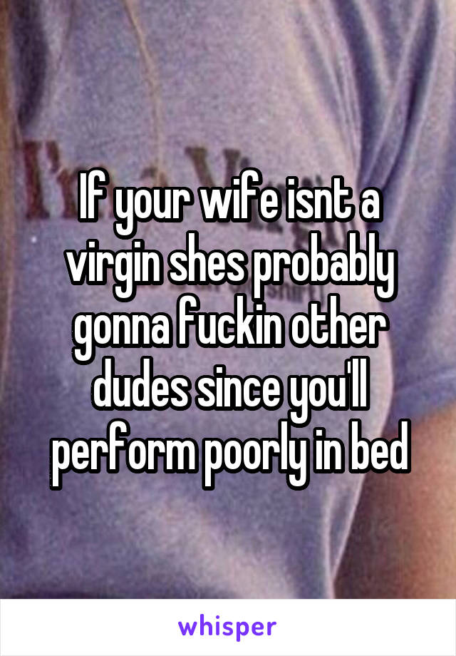 If your wife isnt a virgin shes probably gonna fuckin other dudes since you'll perform poorly in bed