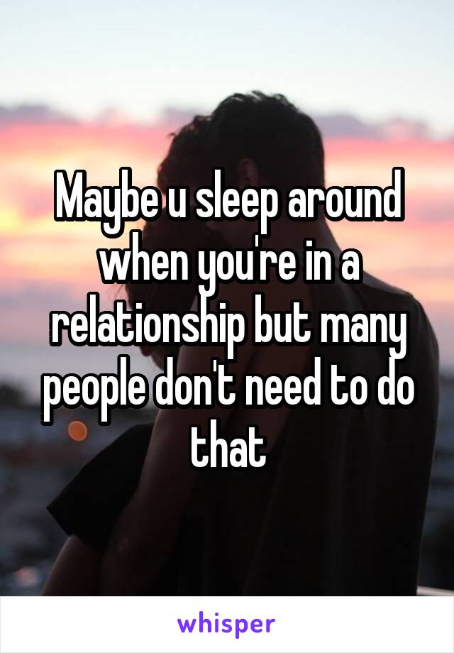 Maybe u sleep around when you're in a relationship but many people don't need to do that