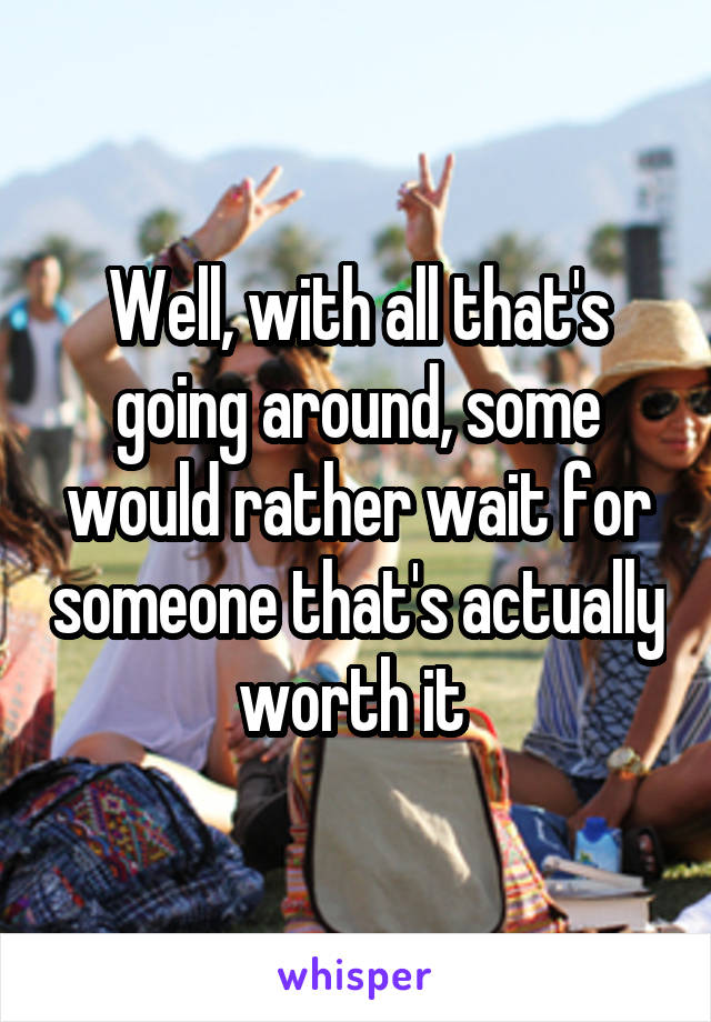 Well, with all that's going around, some would rather wait for someone that's actually worth it 