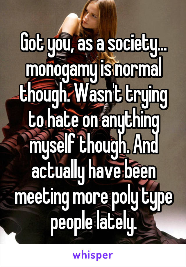 Got you, as a society... monogamy is normal though. Wasn't trying to hate on anything myself though. And actually have been meeting more poly type people lately.